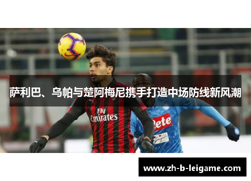 萨利巴、乌帕与楚阿梅尼携手打造中场防线新风潮 萨利巴、乌帕与楚阿梅尼携手打造中场防线新风潮