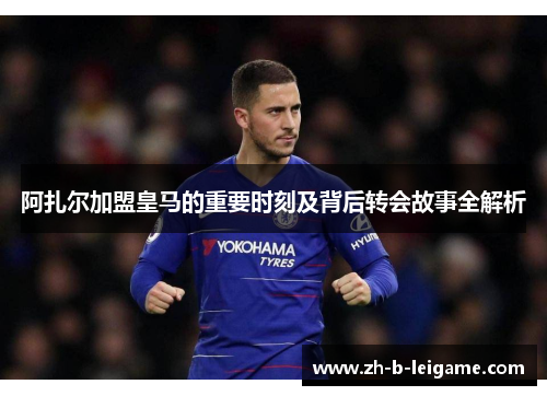 阿扎尔加盟皇马的重要时刻及背后转会故事全解析 阿扎尔加盟皇马的重要时刻及背后转会故事全解析