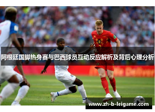 阿根廷国脚热身赛与巴西球员互动反应解析及背后心理分析 阿根廷国脚热身赛与巴西球员互动反应解析及背后心理分析