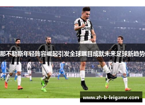 那不勒斯年轻阵容崛起引发全球瞩目成就未来足球新趋势 那不勒斯年轻阵容崛起引发全球瞩目成就未来足球新趋势