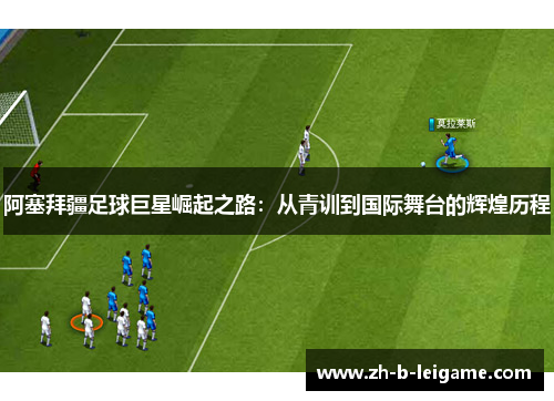 阿塞拜疆足球巨星崛起之路：从青训到国际舞台的辉煌历程