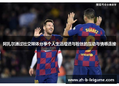 阿扎尔通过社交媒体分享个人生活增进与粉丝的互动与情感连接 阿扎尔通过社交媒体分享个人生活增进与粉丝的互动与情感连接
