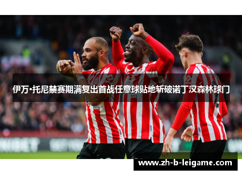 伊万·托尼禁赛期满复出首战任意球贴地斩破诺丁汉森林球门