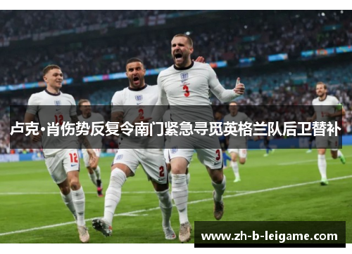卢克·肖伤势反复令南门紧急寻觅英格兰队后卫替补 卢克·肖伤势反复令南门紧急寻觅英格兰队后卫替补