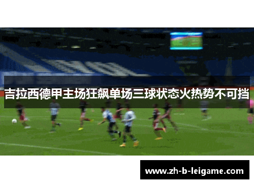 吉拉西德甲主场狂飙单场三球状态火热势不可挡