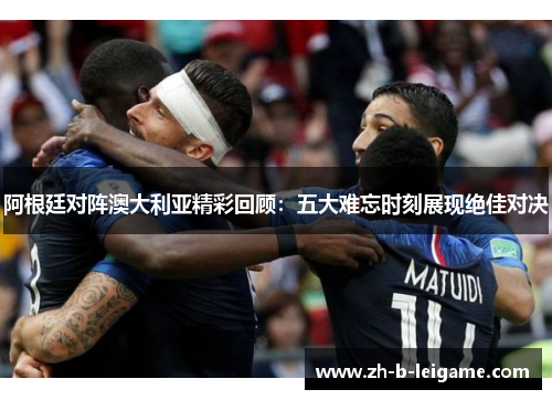 阿根廷对阵澳大利亚精彩回顾：五大难忘时刻展现绝佳对决