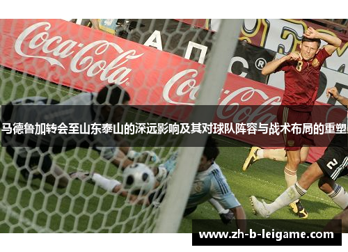 马德鲁加转会至山东泰山的深远影响及其对球队阵容与战术布局的重塑