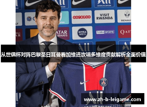 从世俱杯对阵巴黎圣日耳曼看加维进攻端多维度贡献解析全面价值