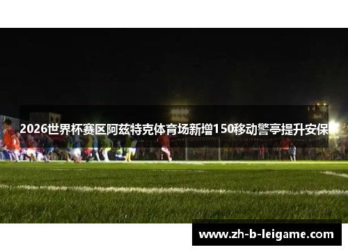 2026世界杯赛区阿兹特克体育场新增150移动警亭提升安保 2026世界杯赛区阿兹特克体育场新增150移动警亭提升安保