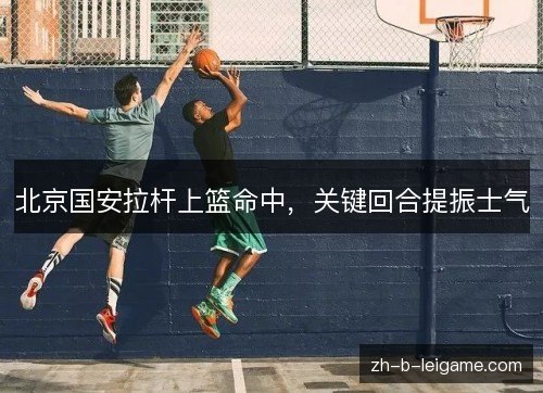 北京国安拉杆上篮命中,关键回合提振士气 北京国安拉杆上篮命中,关键回合提振士气