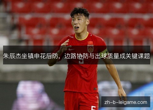 朱辰杰坐镇申花后防,边路协防与出球质量成关键课题 朱辰杰坐镇申花后防,边路协防与出球质量成关键课题